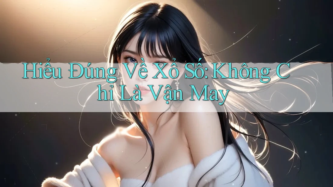 Hiểu Đúng Về Xổ Số: Không Chỉ Là “Vận May”