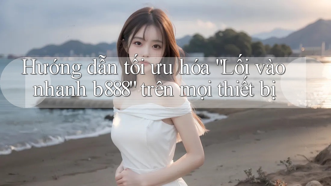 Hướng dẫn tối ưu hóa “Lối vào nhanh b888” trên mọi thiết bị