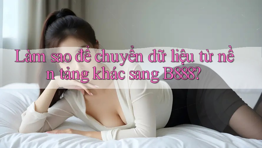 Làm sao để chuyển dữ liệu từ nền tảng khác sang B888?