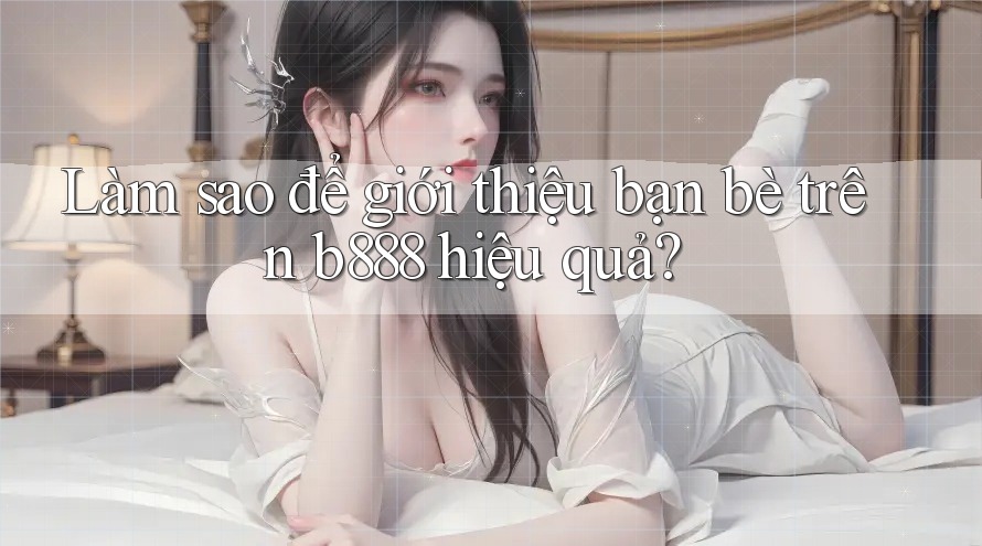 Làm sao để giới thiệu bạn bè trên b888 hiệu quả?