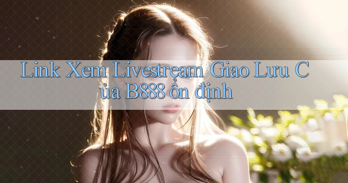 link xem livestream giao lưu của b888 ổn định