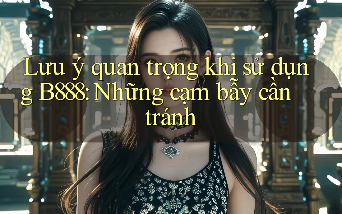 Lưu ý quan trọng khi sử dụng B888: Những cạm bẫy cần tránh Lưu ý quan trọng khi sử dụng B888: Những cạm bẫy cần tránh