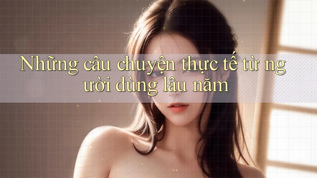 Những câu chuyện thực tế từ người dùng lâu năm