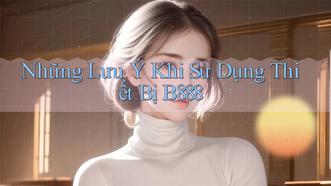 Những Lưu Ý Khi Sử Dụng Thiết Bị B888