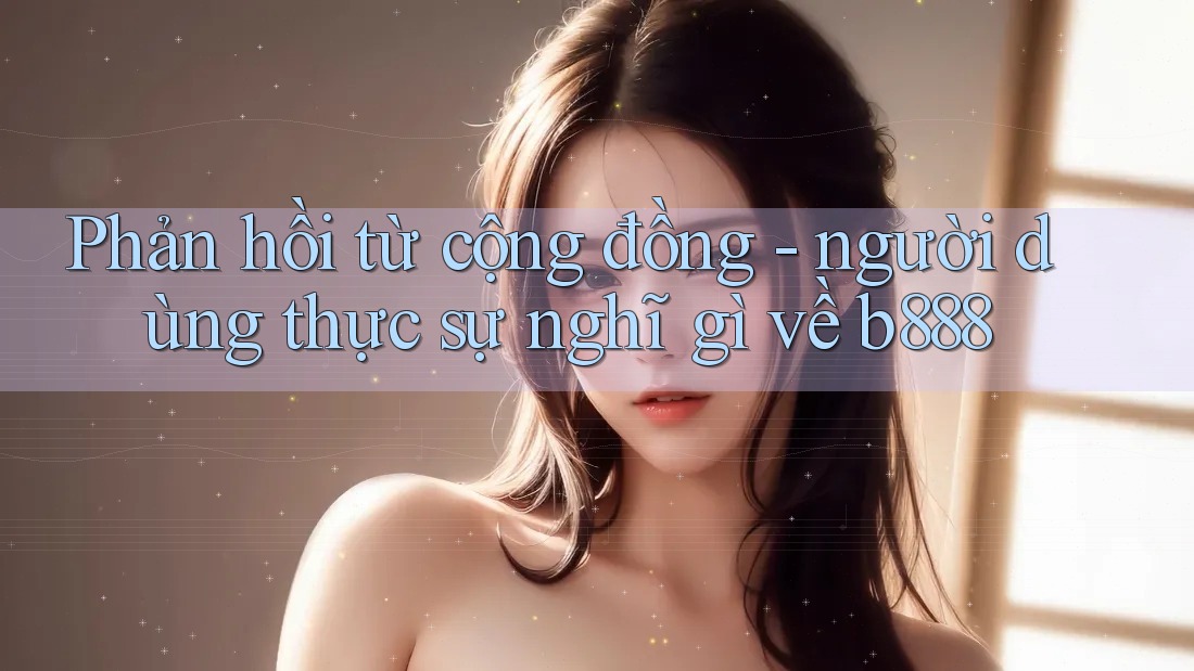 Phản hồi từ cộng đồng - người dùng thực sự nghĩ gì về b888