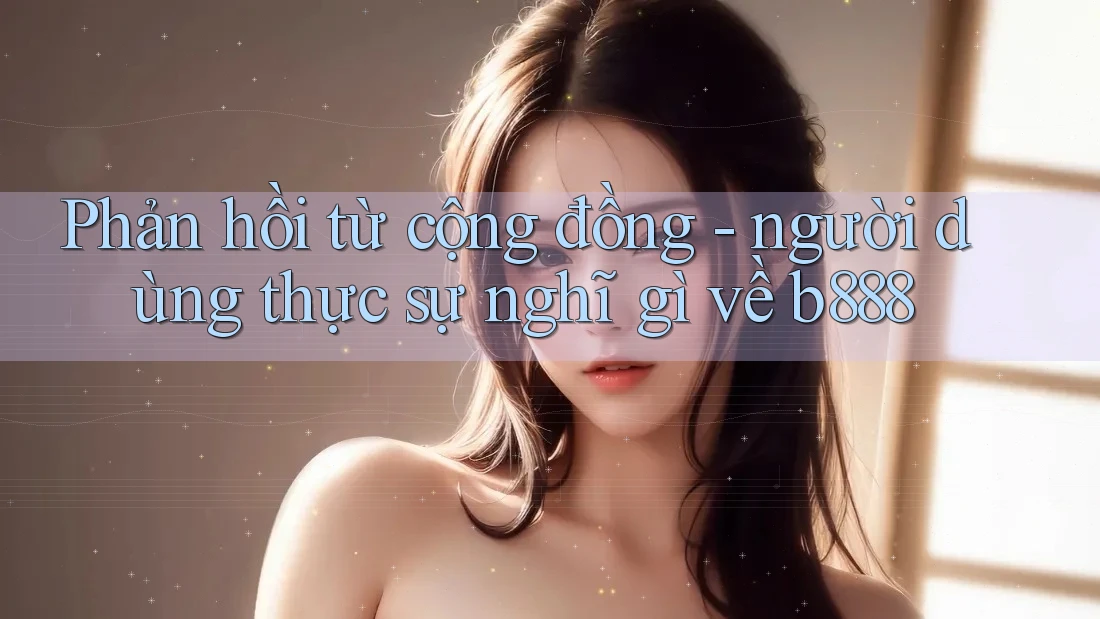 Phản hồi từ cộng đồng - người dùng thực sự nghĩ gì về b888