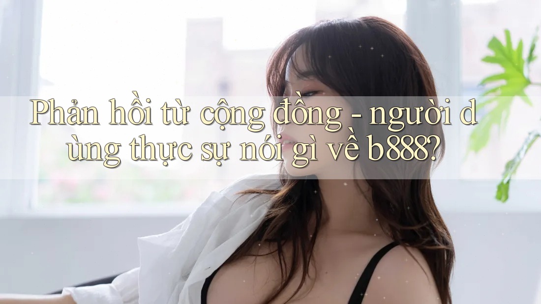 Phản hồi từ cộng đồng - người dùng thực sự nói gì về b888?