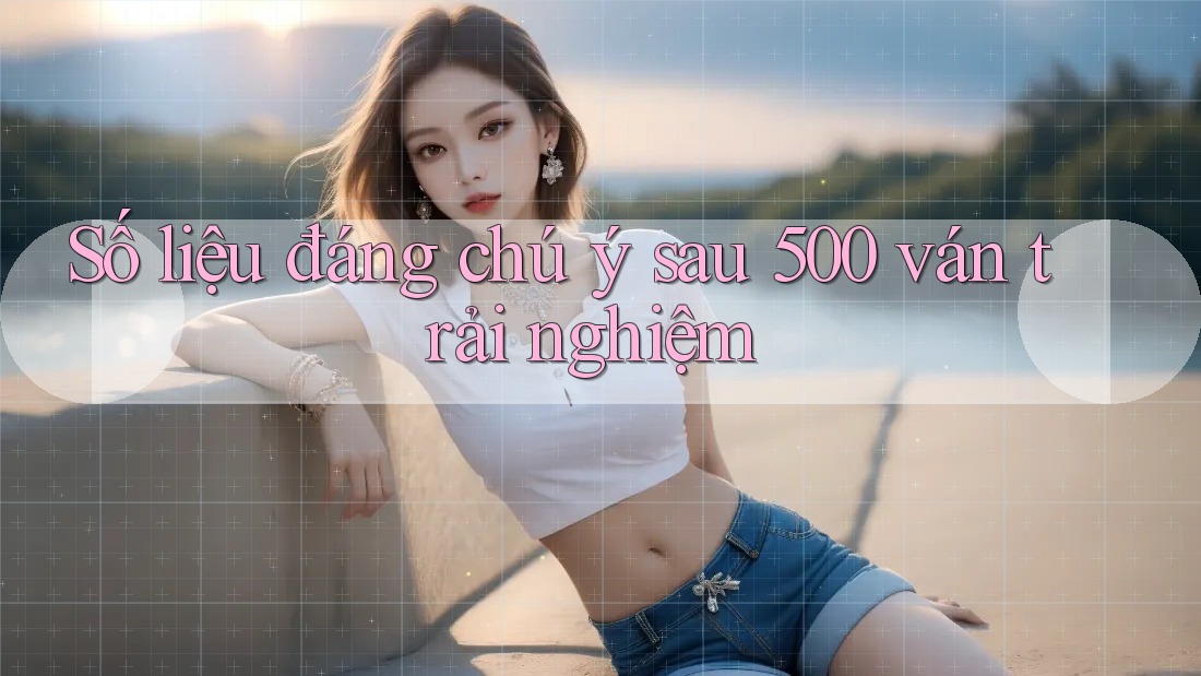 Số liệu đáng chú ý sau 500 ván trải nghiệm