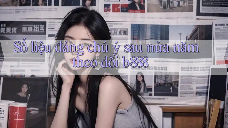 Số liệu đáng chú ý sau nửa năm theo dõi b888