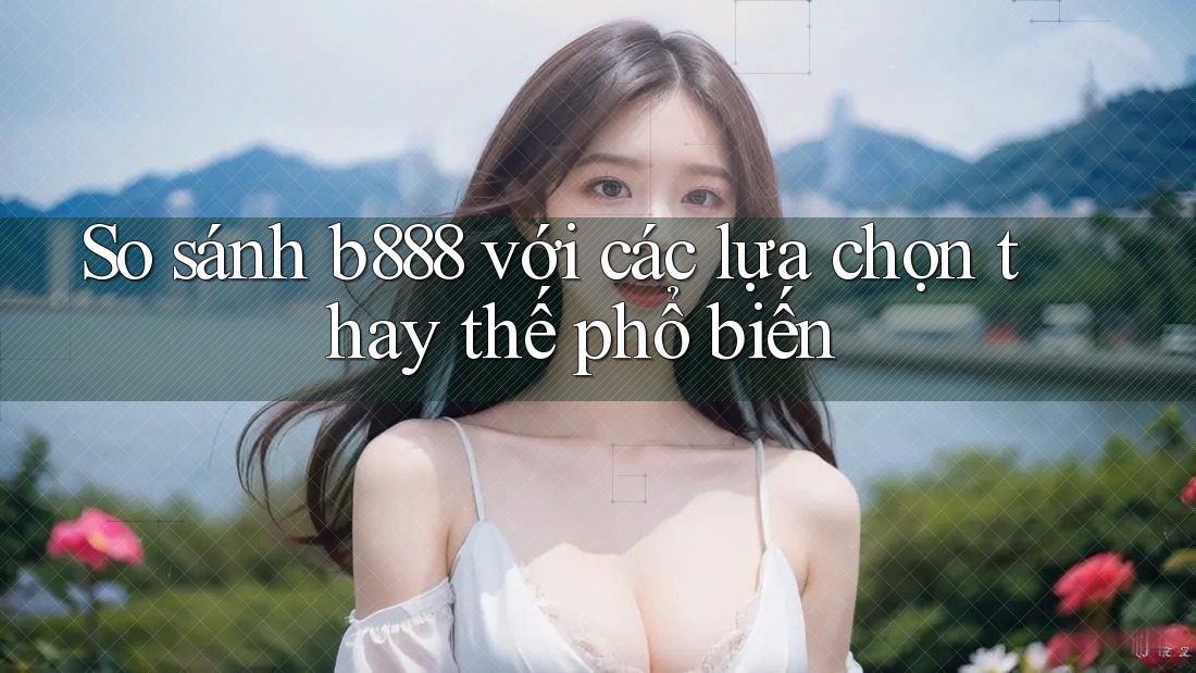 So sánh b888 với các lựa chọn thay thế phổ biến