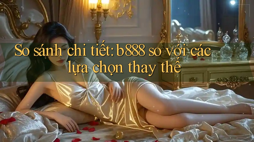 So sánh chi tiết: b888 so với các lựa chọn thay thế