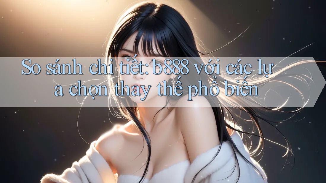 So sánh chi tiết: b888 với các lựa chọn thay thế phổ biến