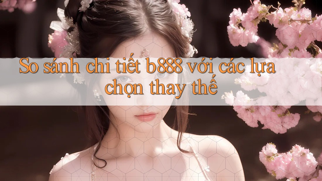 So sánh chi tiết b888 với các lựa chọn thay thế