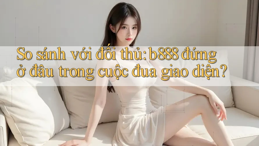 So sánh với đối thủ: b888 đứng ở đâu trong cuộc đua giao diện?