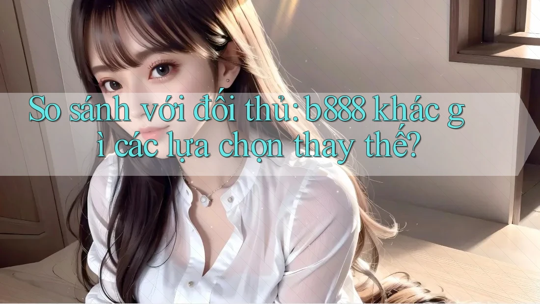 So sánh với đối thủ: b888 khác gì các lựa chọn thay thế?