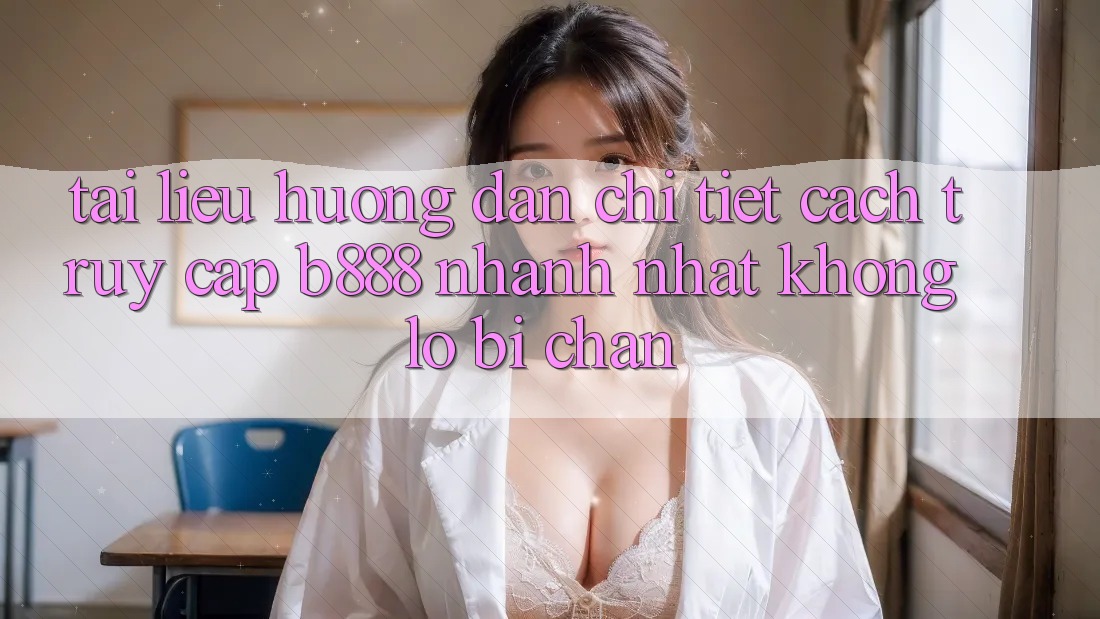 Tài liệu hướng dẫn chi tiết cách truy cập b888 nhanh nhất không lo bị chặn