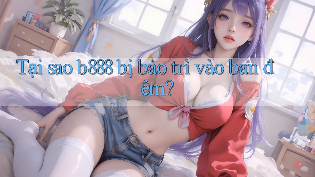 Tại sao b888 bị bảo trì vào ban đêm?