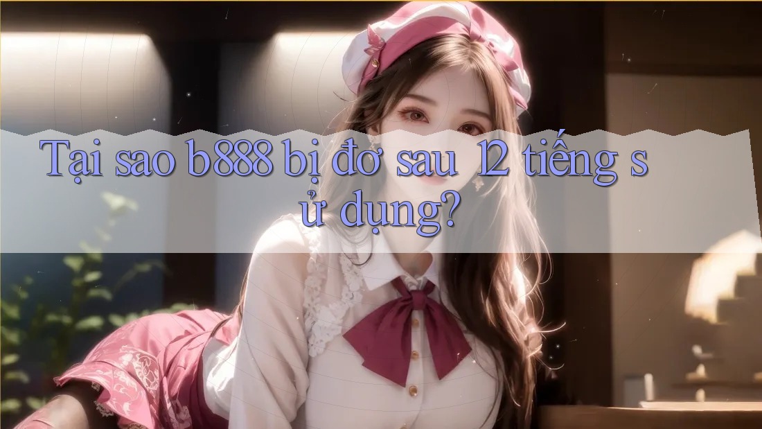 Tại sao b888 bị đơ sau 12 tiếng sử dụng?