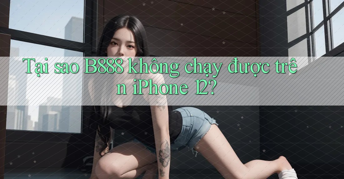 Tại sao B888 không chạy được trên iPhone 12?