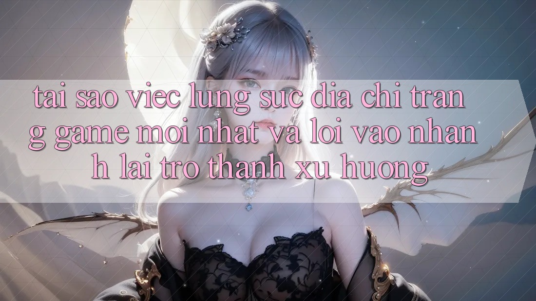 Tại sao việc lùng sục “Địa chỉ trang Game Mới nhất” và “Lối Vào Nhanh” lại trở thành xu hướng?