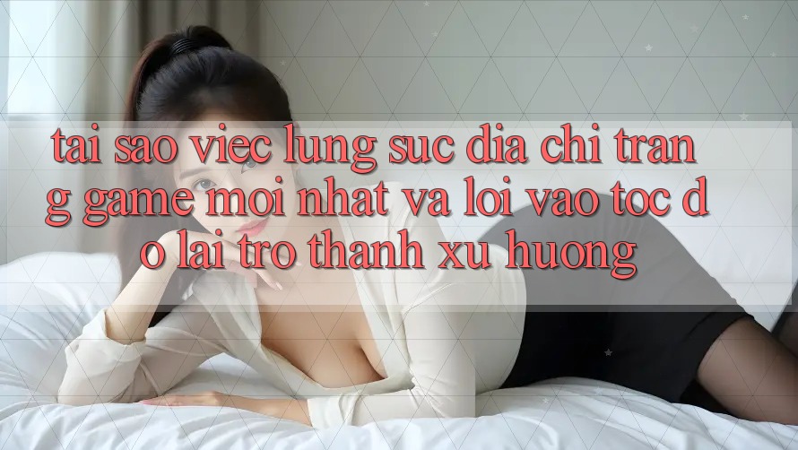 Tại sao việc lùng sục “Địa chỉ trang Game Mới nhất” và “Lối Vào Tốc độ” lại trở thành xu hướng?