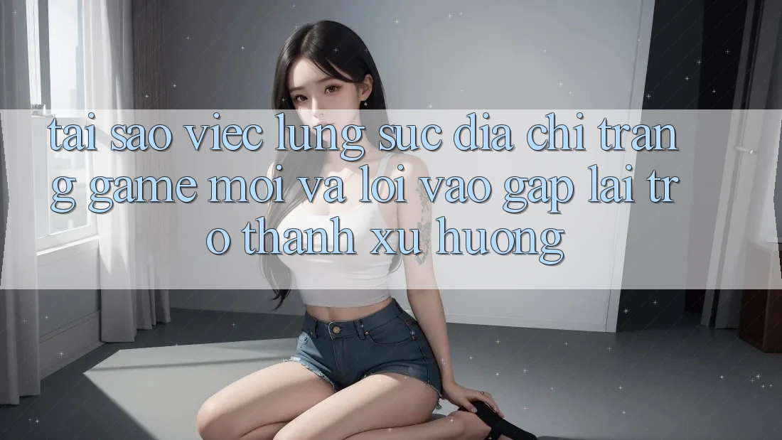 Tại sao việc lùng sục “Địa chỉ trang Game Mới” và “Lối Vào Gấp” lại trở thành xu hướng?