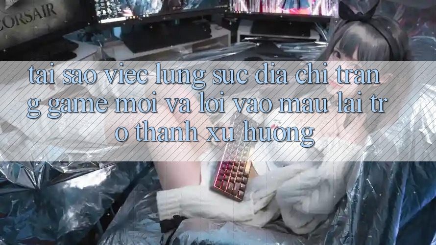 Tại sao việc lùng sục “Địa chỉ trang Game Mới” và “Lối Vào Mau” lại trở thành xu hướng?