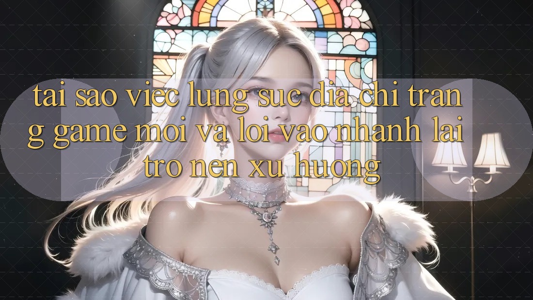 Tại sao việc lùng sục “Địa chỉ trang Game Mới” và “Lối Vào Nhanh” lại trở nên xu hướng?