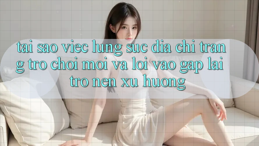 Tại sao việc lùng sục “Địa chỉ trang Trò chơi Mới” và “Lối Vào Gấp” lại trở nên xu hướng?