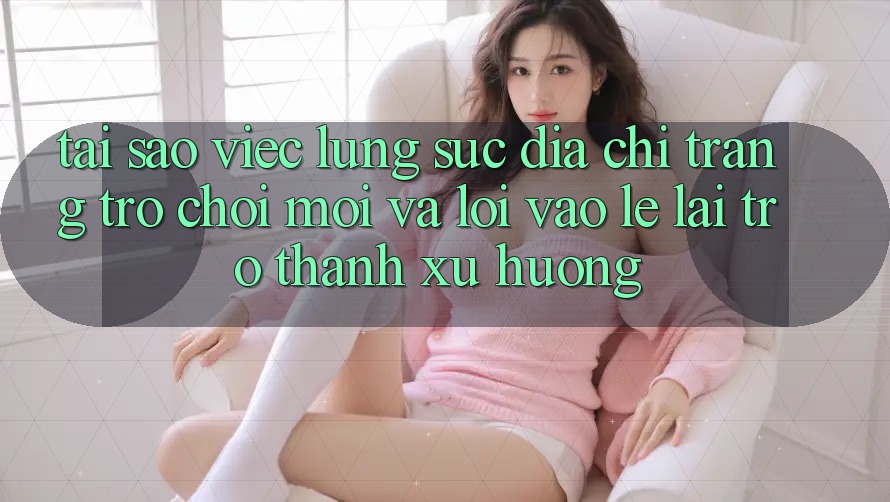 Tại sao việc lùng sục “Địa chỉ trang Trò chơi Mới” và “Lối Vào Lẹ” lại trở thành xu hướng?