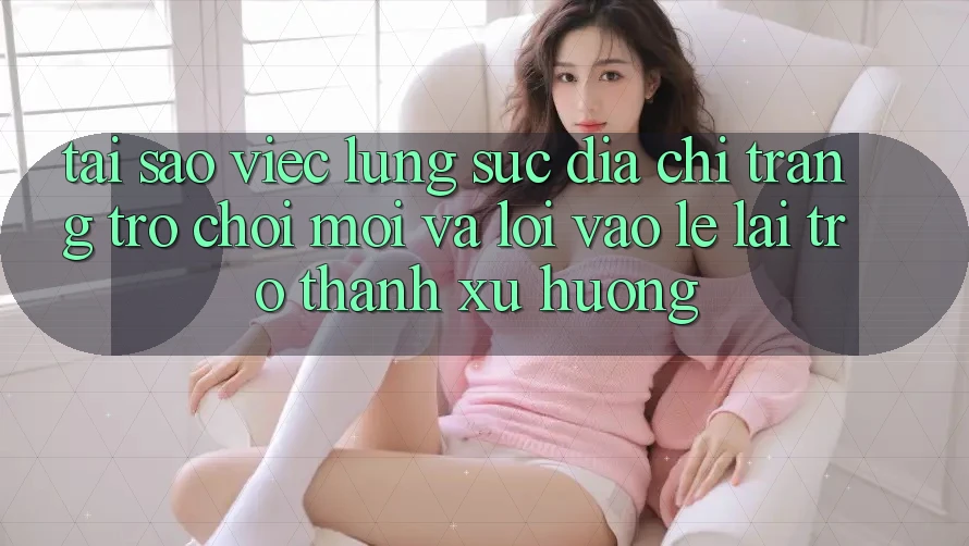 Tại sao việc lùng sục “Địa chỉ trang Trò chơi Mới” và “Lối Vào Lẹ” lại trở thành xu hướng?