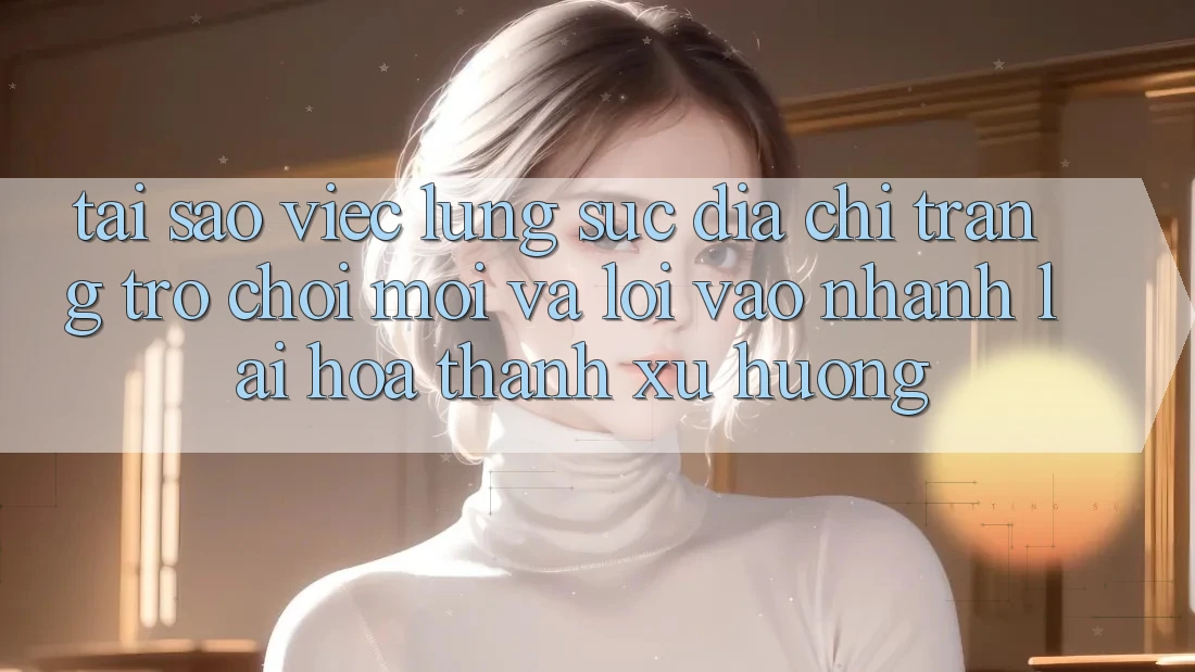 Tại sao việc lùng sục “Địa chỉ trang Trò chơi Mới” và “Lối Vào Nhanh” lại hóa thành xu hướng?