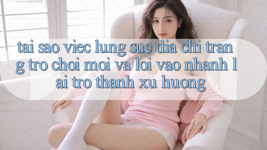 Tại sao việc lùng sục “Địa chỉ trang Trò chơi Mới” và “Lối Vào Nhanh” lại trở thành xu hướng? Tại sao việc lùng sục “Địa chỉ trang Trò chơi Mới” và “Lối Vào Nhanh” lại trở thành xu hướng?