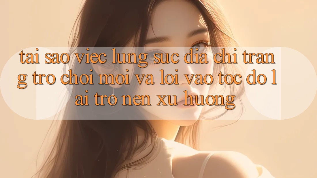 Tại sao việc lùng sục “Địa chỉ trang Trò chơi Mới” và “Lối Vào Tốc độ” lại trở nên xu hướng?