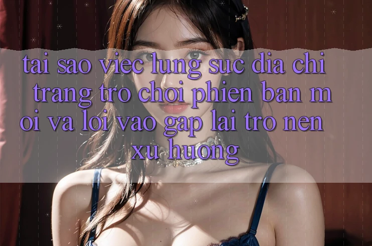 Tại sao việc lùng sục “Địa chỉ trang Trò chơi Phiên bản mới” và “Lối Vào Gấp” lại trở nên xu hướng?
