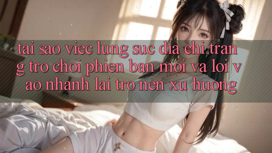Tại sao việc lùng sục “Địa chỉ trang Trò chơi Phiên bản mới” và “Lối Vào Nhanh” lại trở nên xu hướng?
