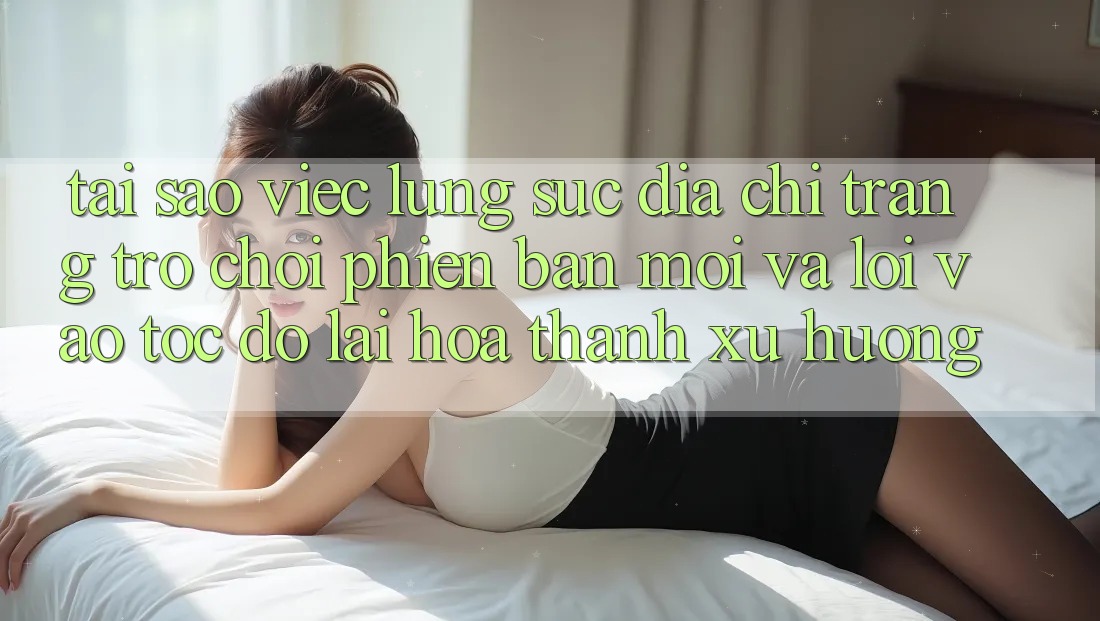 Tại sao việc lùng sục “Địa chỉ trang Trò chơi Phiên bản mới” và “Lối Vào Tốc độ” lại hóa thành xu hướng?