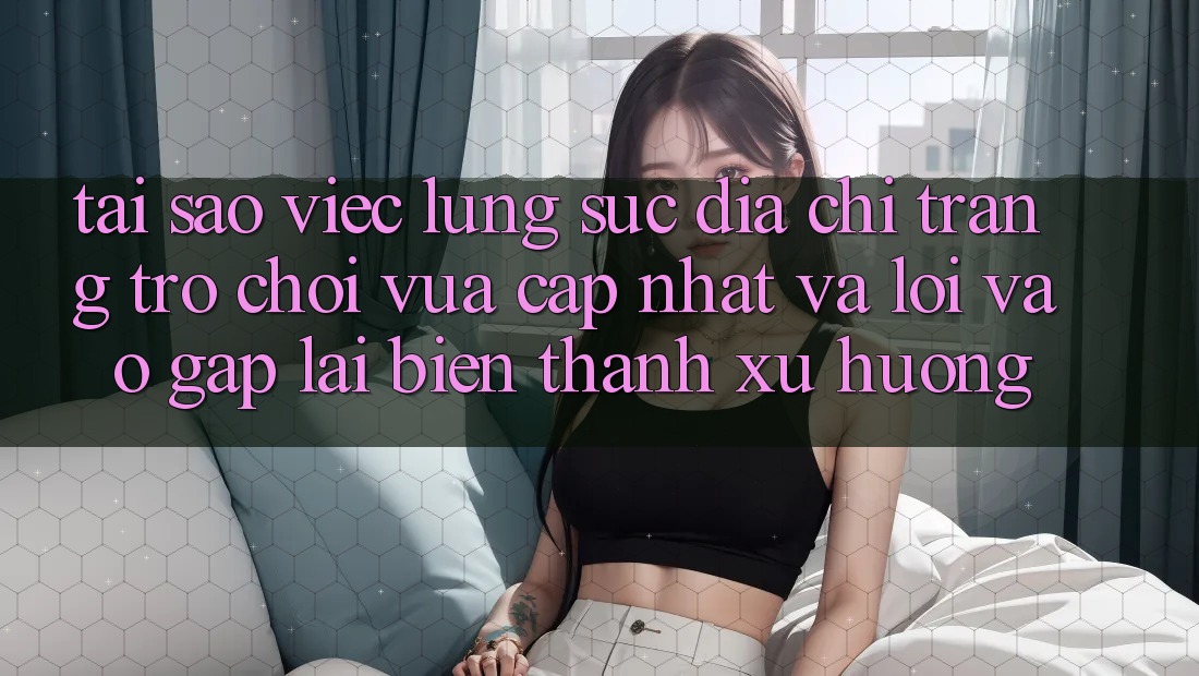 Tại sao việc lùng sục “Địa chỉ trang Trò chơi Vừa cập nhật” và “Lối Vào Gấp” lại biến thành xu hướng?