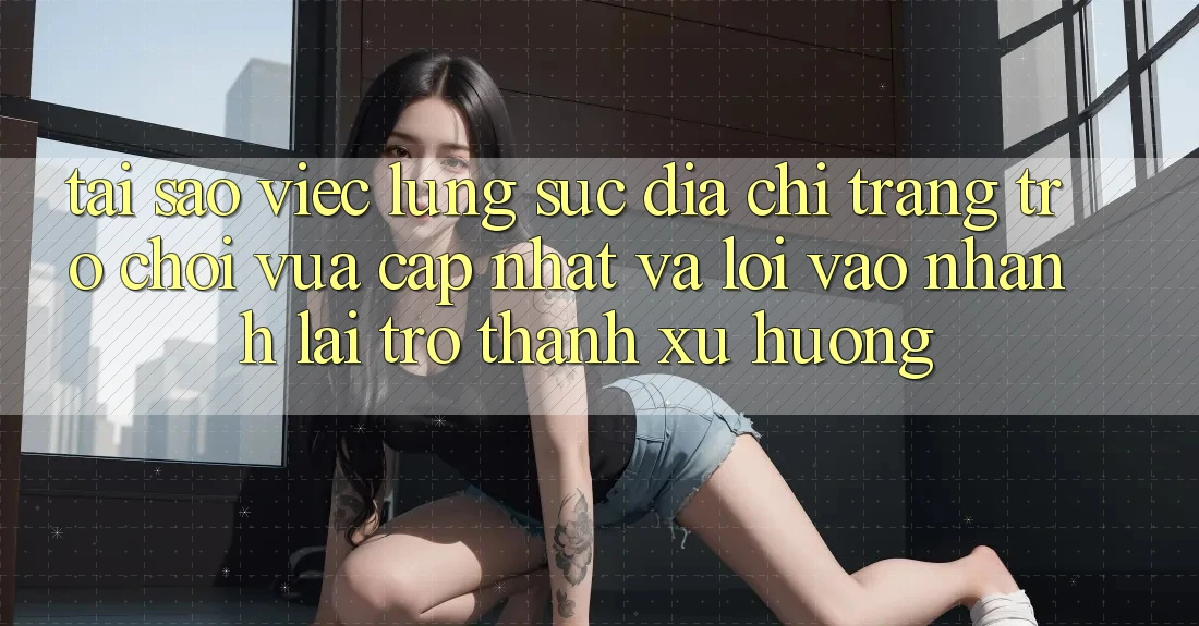 Tại sao việc lùng sục “Địa chỉ trang Trò chơi Vừa cập nhật” và “Lối Vào Nhanh” lại trở thành xu hướng?