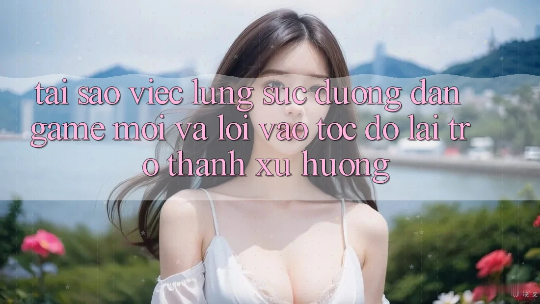 Tại sao việc lùng sục “Đường dẫn Game Mới” và “Lối Vào Tốc độ” lại trở thành xu hướng?
