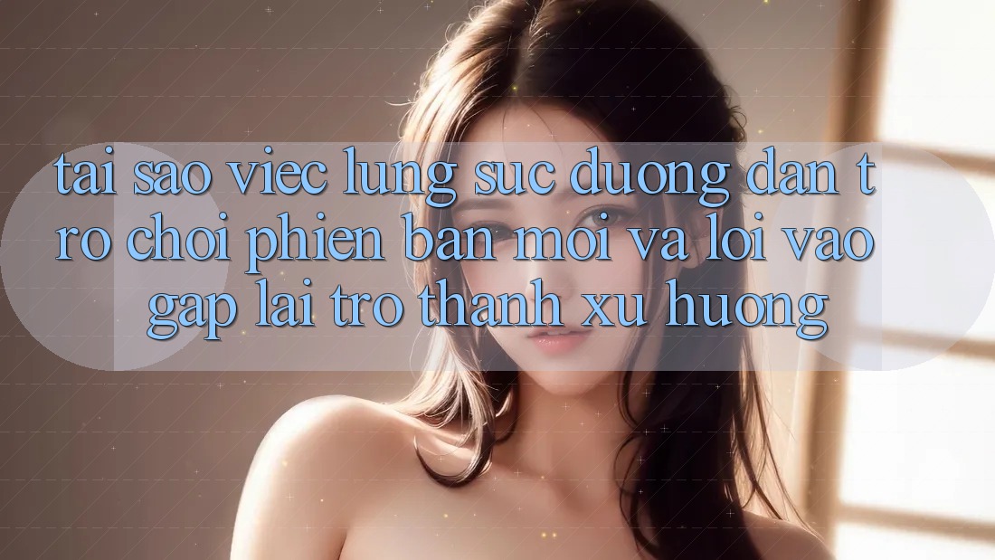 Tại sao việc lùng sục “Đường dẫn Trò chơi Phiên bản mới” và “Lối Vào Gấp” lại trở thành xu hướng?