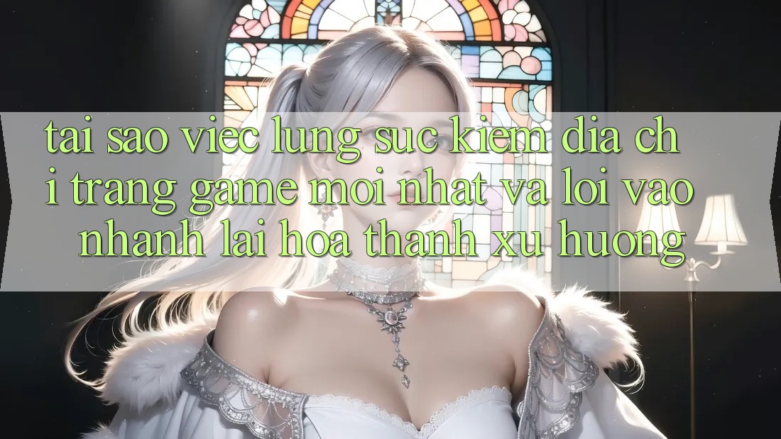 Tại sao việc lùng sục kiếm “Địa chỉ trang Game Mới nhất” và “Lối Vào Nhanh” lại hóa thành xu hướng?