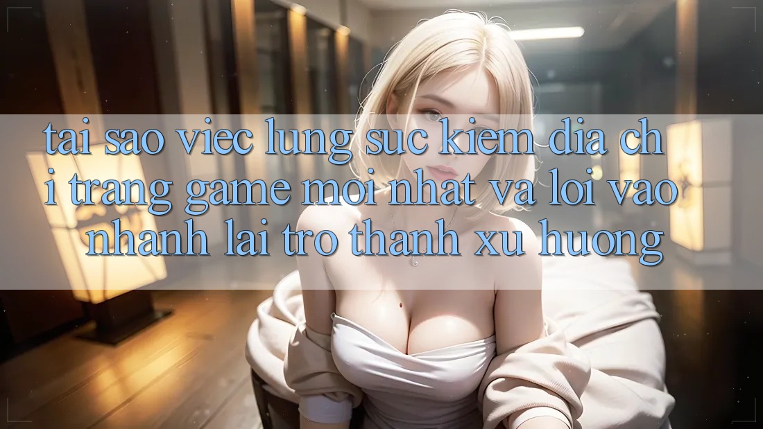 Tại sao việc lùng sục kiếm “Địa chỉ trang Game Mới nhất” và “Lối Vào Nhanh” lại trở thành xu hướng?