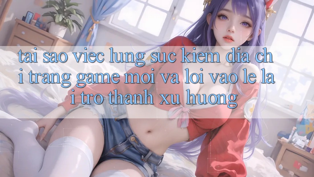 Tại sao việc lùng sục kiếm “Địa chỉ trang Game Mới” và “Lối Vào Lẹ” lại trở thành xu hướng?