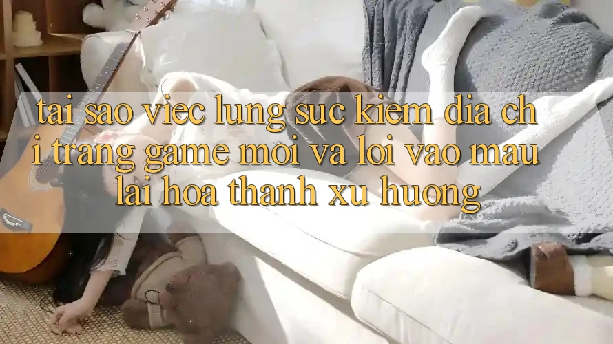 Tại sao việc lùng sục kiếm “Địa chỉ trang Game Mới” và “Lối Vào Mau” lại hóa thành xu hướng?