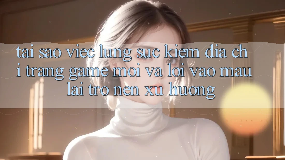 Tại sao việc lùng sục kiếm “Địa chỉ trang Game Mới” và “Lối Vào Mau” lại trở nên xu hướng?