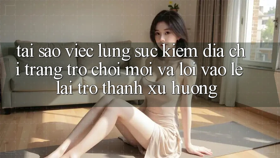 Tại sao việc lùng sục kiếm “Địa chỉ trang Trò chơi Mới” và “Lối Vào Lẹ” lại trở thành xu hướng?