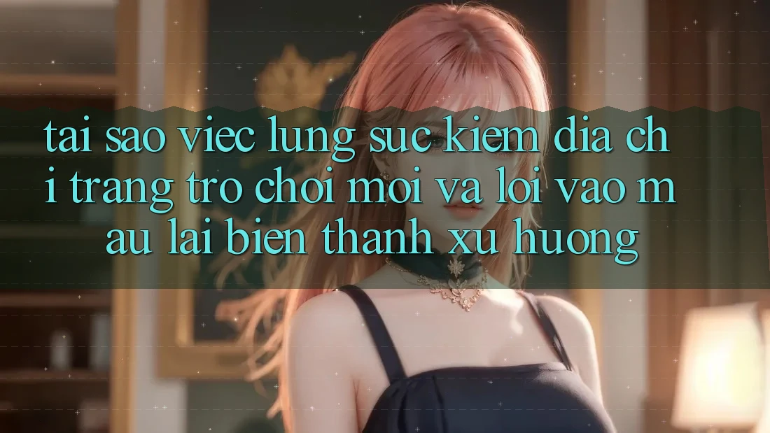 Tại sao việc lùng sục kiếm “Địa chỉ trang Trò chơi Mới” và “Lối Vào Mau” lại biến thành xu hướng?