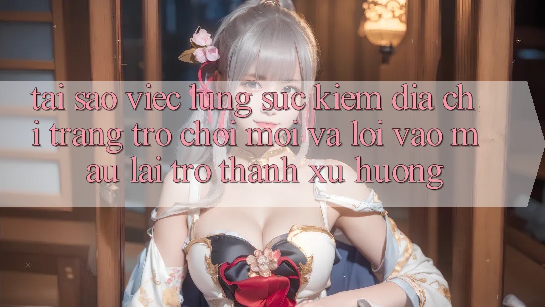 Tại sao việc lùng sục kiếm “Địa chỉ trang Trò chơi Mới” và “Lối Vào Mau” lại trở thành xu hướng?