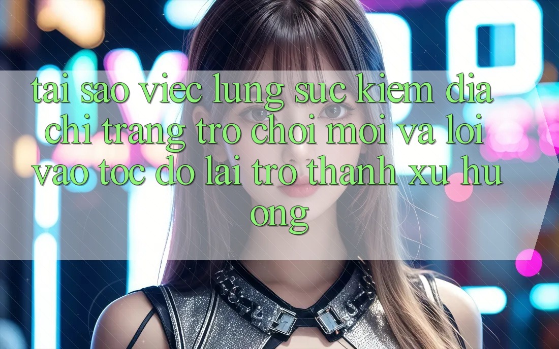 Tại sao việc lùng sục kiếm “Địa chỉ trang Trò chơi Mới” và “Lối Vào Tốc độ” lại trở thành xu hướng?
